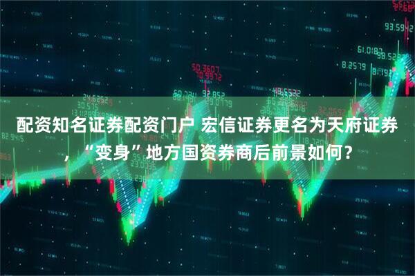 配资知名证券配资门户 宏信证券更名为天府证券，“变身”地方国资券商后前景如何？