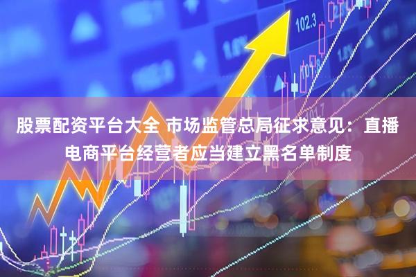 股票配资平台大全 市场监管总局征求意见：直播电商平台经营者应当建立黑名单制度
