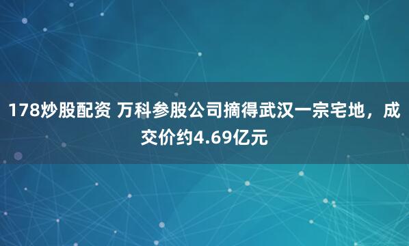 178炒股配资 万科参股公司摘得武汉一宗宅地，成交价约4.69亿元