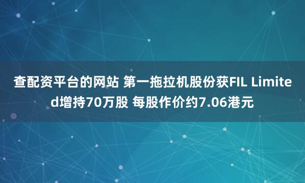 查配资平台的网站 第一拖拉机股份获FIL Limited增持70万股 每股作价约7.06港元