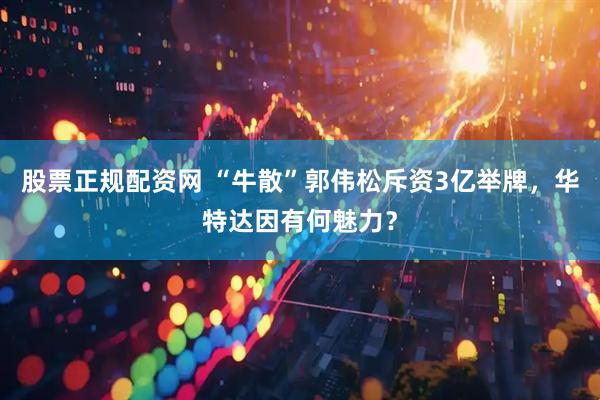 股票正规配资网 “牛散”郭伟松斥资3亿举牌，华特达因有何魅力？