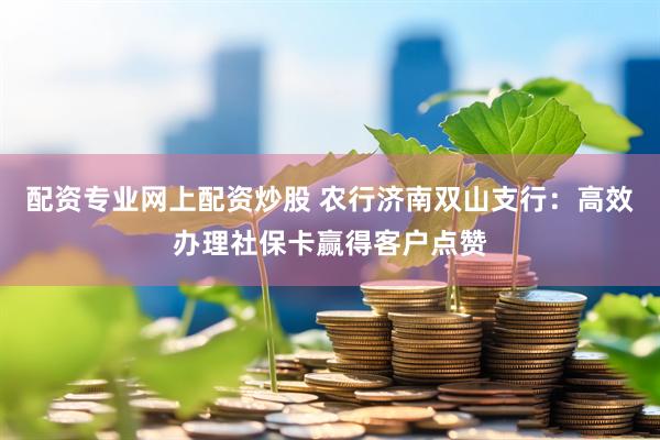 配资专业网上配资炒股 农行济南双山支行：高效办理社保卡赢得客户点赞