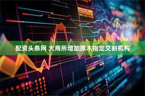 配资头条网 大商所增加原木指定交割机构