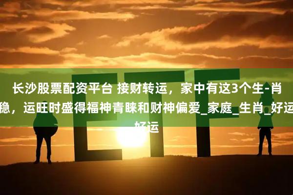 长沙股票配资平台 接财转运，家中有这3个生-肖稳，运旺时盛得福神青睐和财神偏爱_家庭_生肖_好运