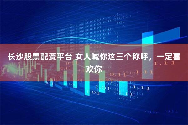 长沙股票配资平台 女人喊你这三个称呼，一定喜欢你