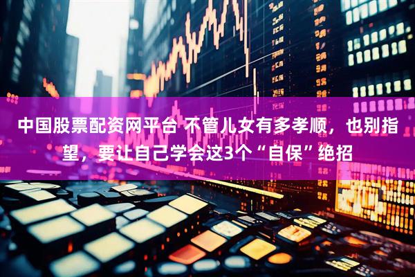 中国股票配资网平台 不管儿女有多孝顺，也别指望，要让自己学会这3个“自保”绝招