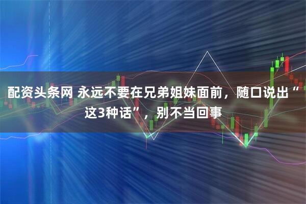 配资头条网 永远不要在兄弟姐妹面前，随口说出“这3种话”，别不当回事