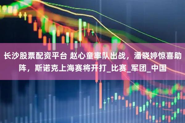 长沙股票配资平台 赵心童率队出战，潘晓婷惊喜助阵，斯诺克上海赛将开打_比赛_军团_中国