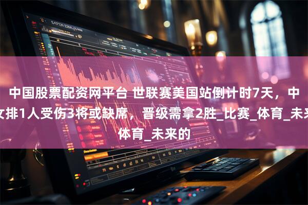 中国股票配资网平台 世联赛美国站倒计时7天，中国女排1人受伤3将或缺席，晋级需拿2胜_比赛_体育_未来的