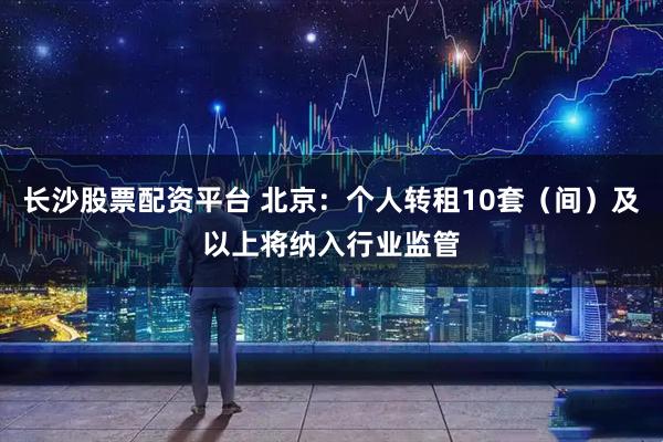 长沙股票配资平台 北京：个人转租10套（间）及以上将纳入行业监管
