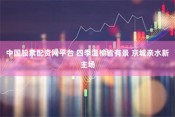 中国股票配资网平台 四季温榆皆有景 京城亲水新主场