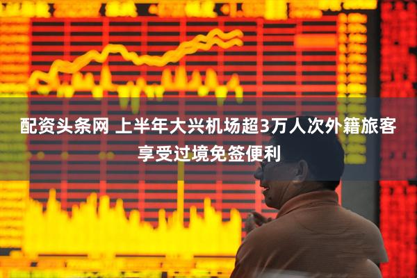 配资头条网 上半年大兴机场超3万人次外籍旅客享受过境免签便利