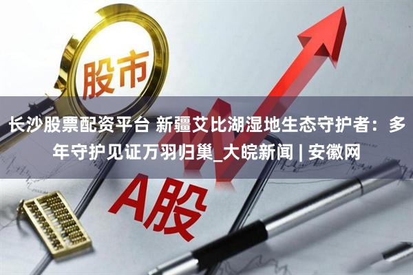 长沙股票配资平台 新疆艾比湖湿地生态守护者：多年守护见证万羽归巢_大皖新闻 | 安徽网