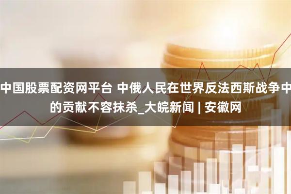 中国股票配资网平台 中俄人民在世界反法西斯战争中的贡献不容抹杀_大皖新闻 | 安徽网