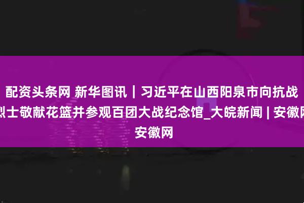 配资头条网 新华图讯｜习近平在山西阳泉市向抗战烈士敬献花篮并参观百团大战纪念馆_大皖新闻 | 安徽网