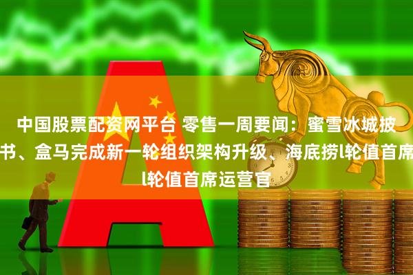 中国股票配资网平台 零售一周要闻：蜜雪冰城披露招股书、盒马完成新一轮组织架构升级、海底捞l轮值首席运营官