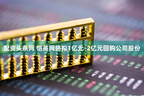 配资头条网 恺英网络拟1亿元-2亿元回购公司股份