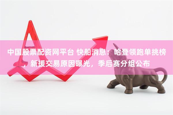 中国股票配资网平台 快船消息：哈登领跑单挑榜，新援交易原因曝光，季后赛分组公布