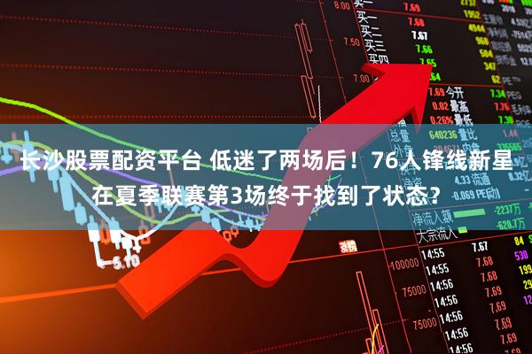 长沙股票配资平台 低迷了两场后！76人锋线新星在夏季联赛第3场终于找到了状态？