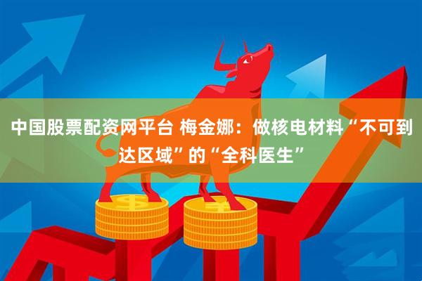 中国股票配资网平台 梅金娜：做核电材料“不可到达区域”的“全科医生”