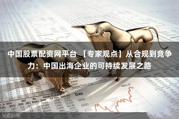 中国股票配资网平台 【专家观点】从合规到竞争力：中国出海企业的可持续发展之路