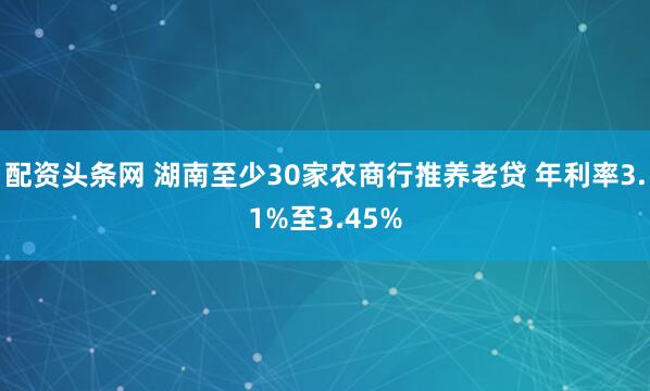 配资头条网 湖南至少30家农商行推养老贷 年利率3.1%至3.45%