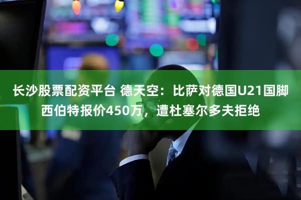 长沙股票配资平台 德天空：比萨对德国U21国脚西伯特报价450万，遭杜塞尔多夫拒绝
