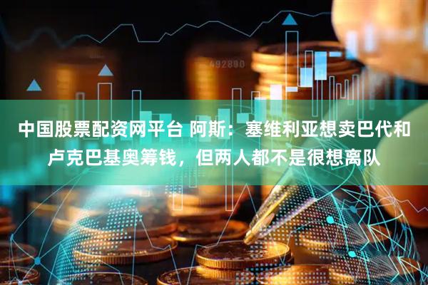 中国股票配资网平台 阿斯：塞维利亚想卖巴代和卢克巴基奥筹钱，但两人都不是很想离队