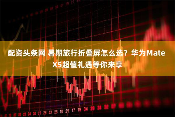 配资头条网 暑期旅行折叠屏怎么选？华为Mate X5超值礼遇等你来享
