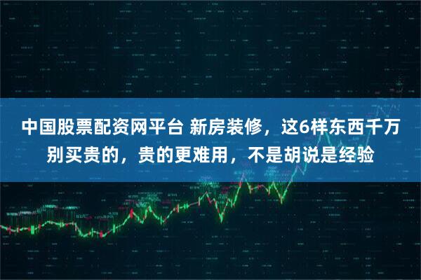 中国股票配资网平台 新房装修，这6样东西千万别买贵的，贵的更难用，不是胡说是经验
