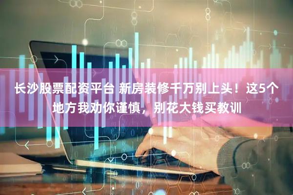 长沙股票配资平台 新房装修千万别上头！这5个地方我劝你谨慎，别花大钱买教训