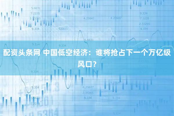 配资头条网 中国低空经济：谁将抢占下一个万亿级风口？