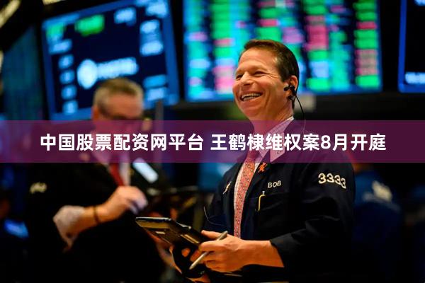 中国股票配资网平台 王鹤棣维权案8月开庭