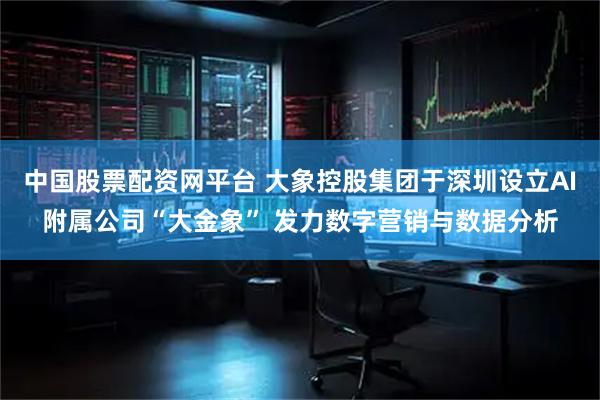 中国股票配资网平台 大象控股集团于深圳设立AI附属公司“大金象” 发力数字营销与数据分析