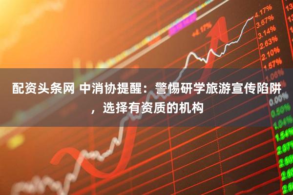 配资头条网 中消协提醒：警惕研学旅游宣传陷阱，选择有资质的机构