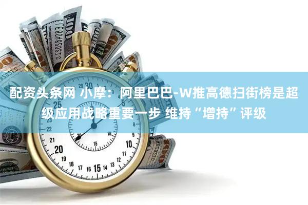配资头条网 小摩：阿里巴巴-W推高德扫街榜是超级应用战略重要一步 维持“增持”评级