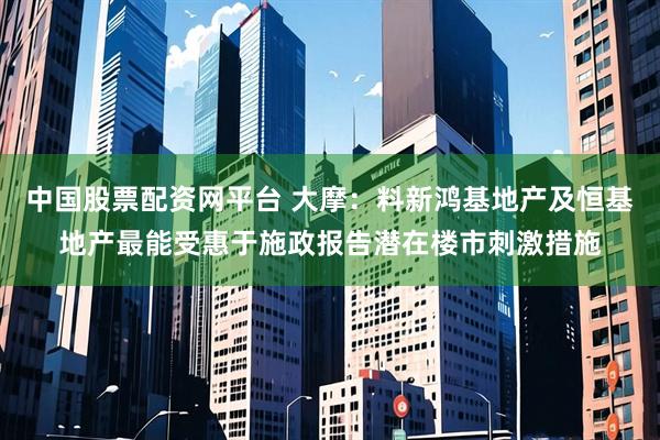 中国股票配资网平台 大摩：料新鸿基地产及恒基地产最能受惠于施政报告潜在楼市刺激措施