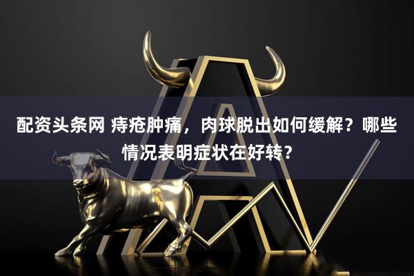 配资头条网 痔疮肿痛，肉球脱出如何缓解？哪些情况表明症状在好转？
