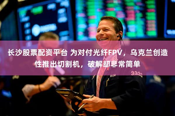 长沙股票配资平台 为对付光纤FPV，乌克兰创造性推出切割机，破解却非常简单