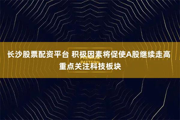 长沙股票配资平台 积极因素将促使A股继续走高 重点关注科技板块