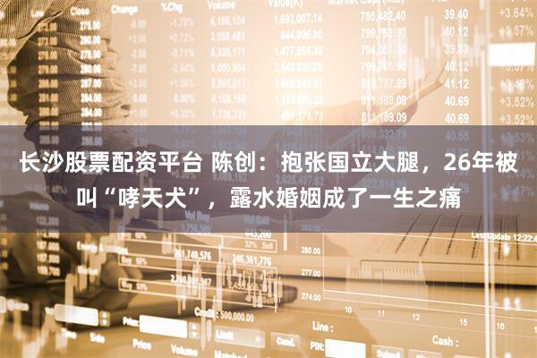 长沙股票配资平台 陈创：抱张国立大腿，26年被叫“哮天犬”，露水婚姻成了一生之痛
