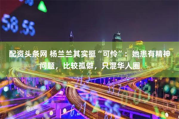 配资头条网 杨兰兰其实挺“可怜”：她患有精神问题，比较孤僻，只混华人圈