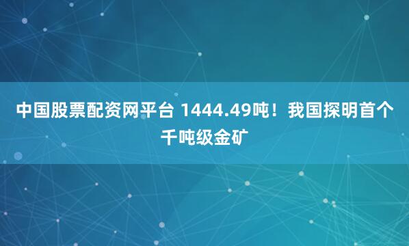 中国股票配资网平台 1444.49吨！我国探明首个千吨级金矿