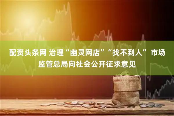配资头条网 治理“幽灵网店”“找不到人” 市场监管总局向社会公开征求意见