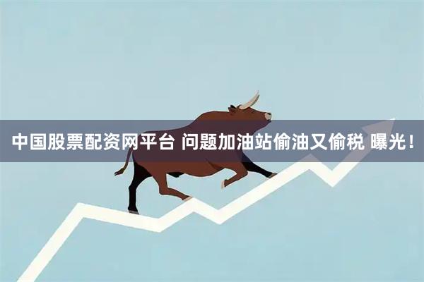 中国股票配资网平台 问题加油站偷油又偷税 曝光!