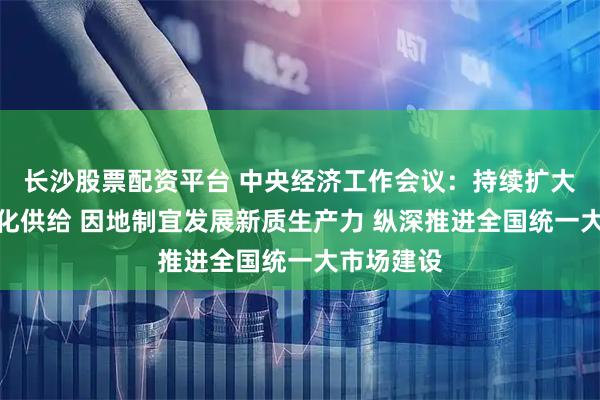 长沙股票配资平台 中央经济工作会议：持续扩大内需、优化供给 因地制宜发展新质生产力 纵深推进全国统一大市场建设