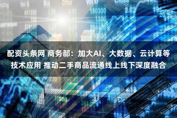 配资头条网 商务部：加大AI、大数据、云计算等技术应用 推动二手商品流通线上线下深度融合