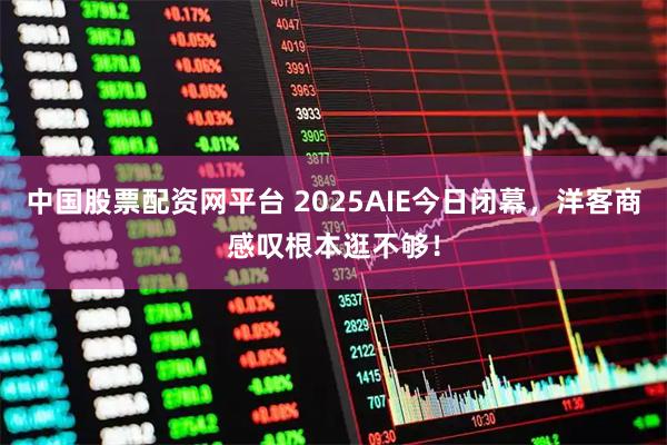 中国股票配资网平台 2025AIE今日闭幕，洋客商感叹根本逛不够！