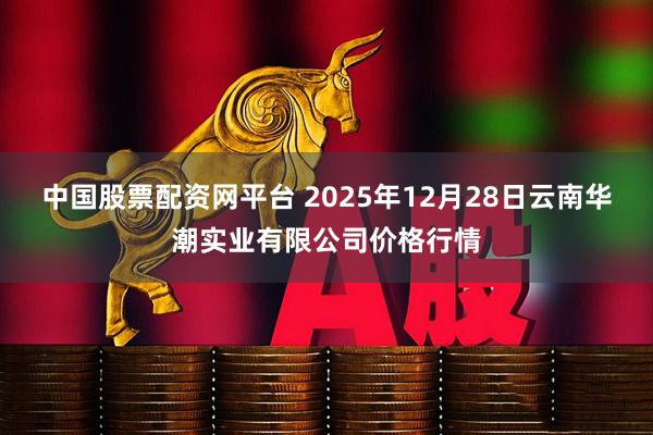 中国股票配资网平台 2025年12月28日云南华潮实业有限公司价格行情