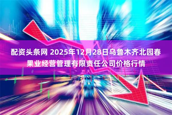 配资头条网 2025年12月28日乌鲁木齐北园春果业经营管理有限责任公司价格行情
